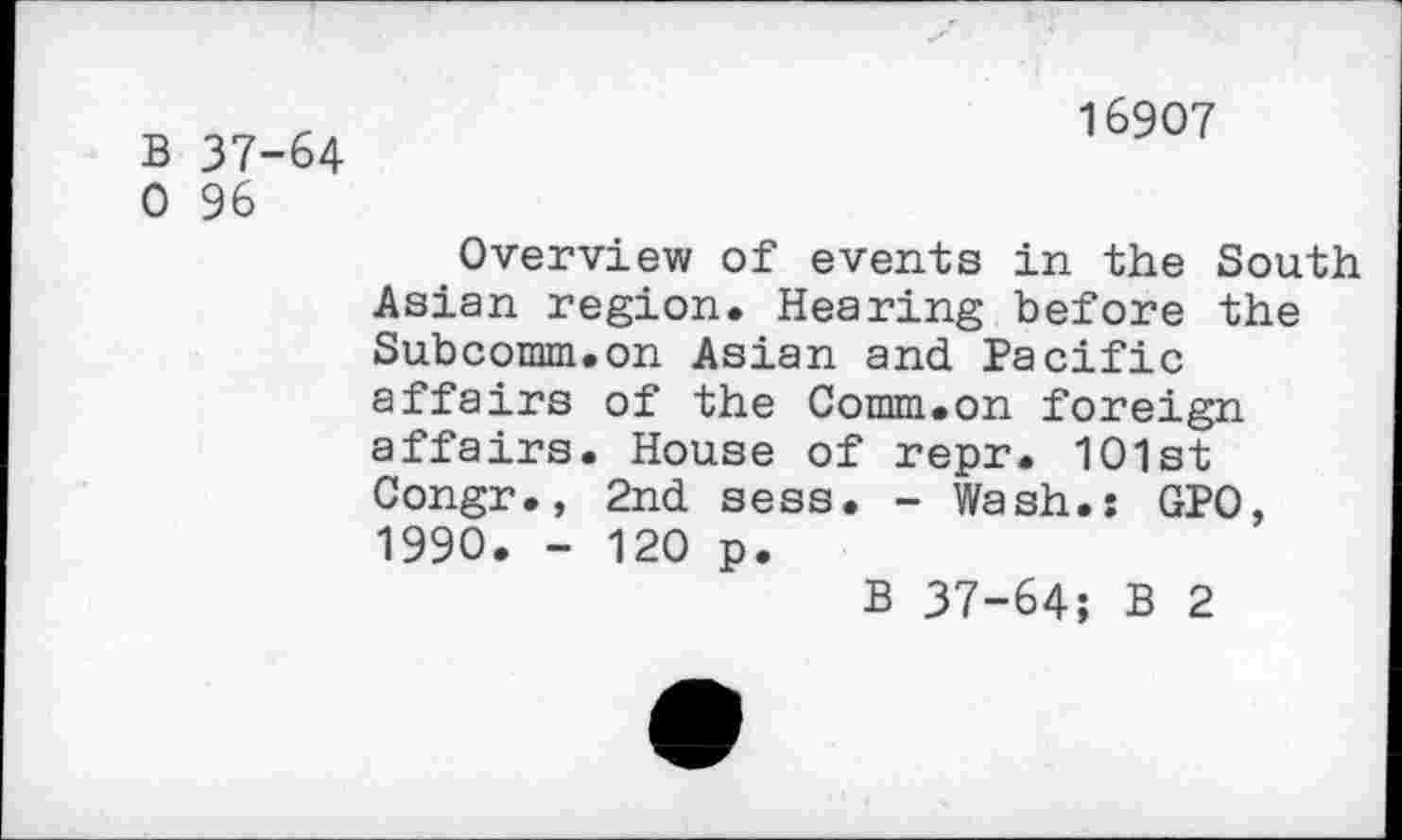 ﻿B 37-64 0 96
16907
Overview of events in the South Asian region. Hearing before the Subcomm.on Asian and Pacific affairs of the Comm.on foreign affairs. House of repr. 101st Congr., 2nd sess. - Wash.: GPO, 1990. - 120 p.
B 37-64; B 2